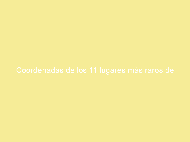 Coordenadas de los 11 lugares más raros de google maps