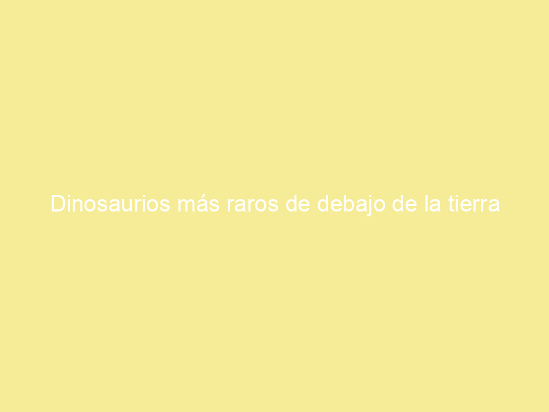 Dinosaurios más raros de debajo de la tierra