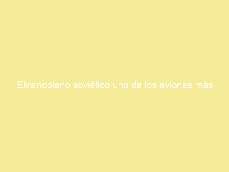 Ekranoplano soviético uno de los aviones más raros del mundo