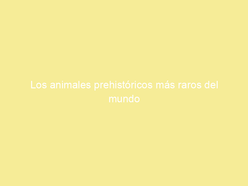 Los animales prehistóricos más raros del mundo