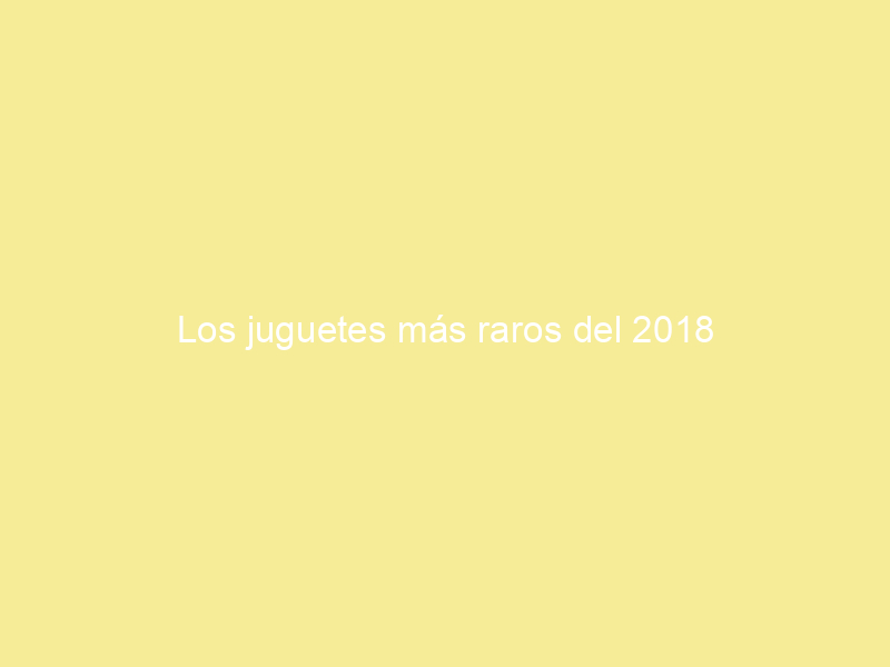 Los juguetes más raros del 2018