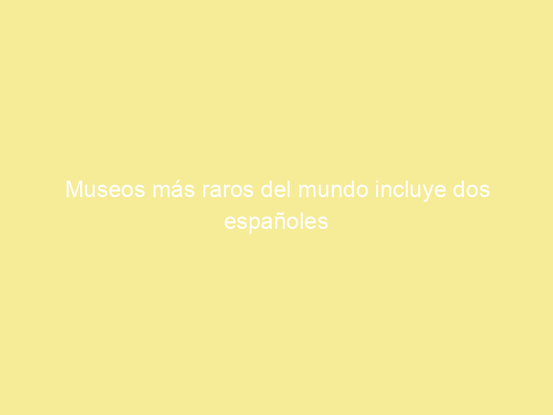 Museos más raros del mundo incluye dos españoles