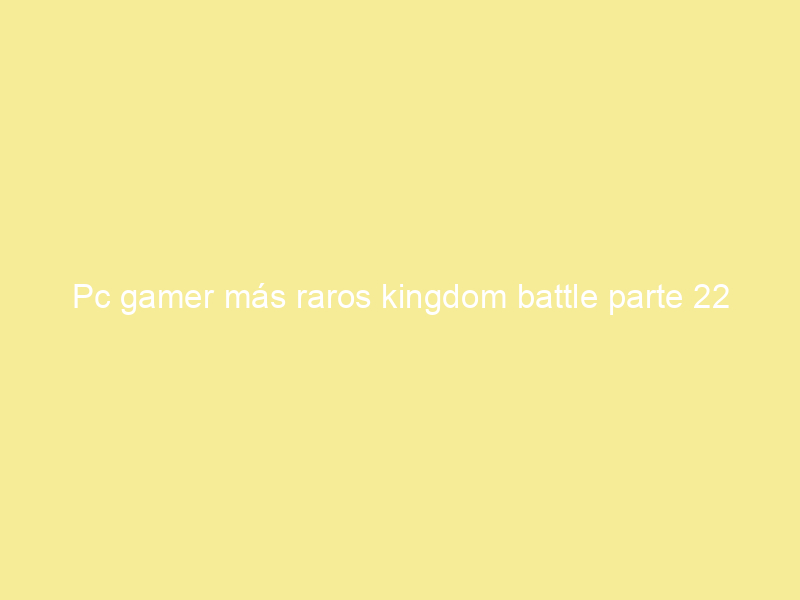 Pc gamer más raros kingdom battle parte 22