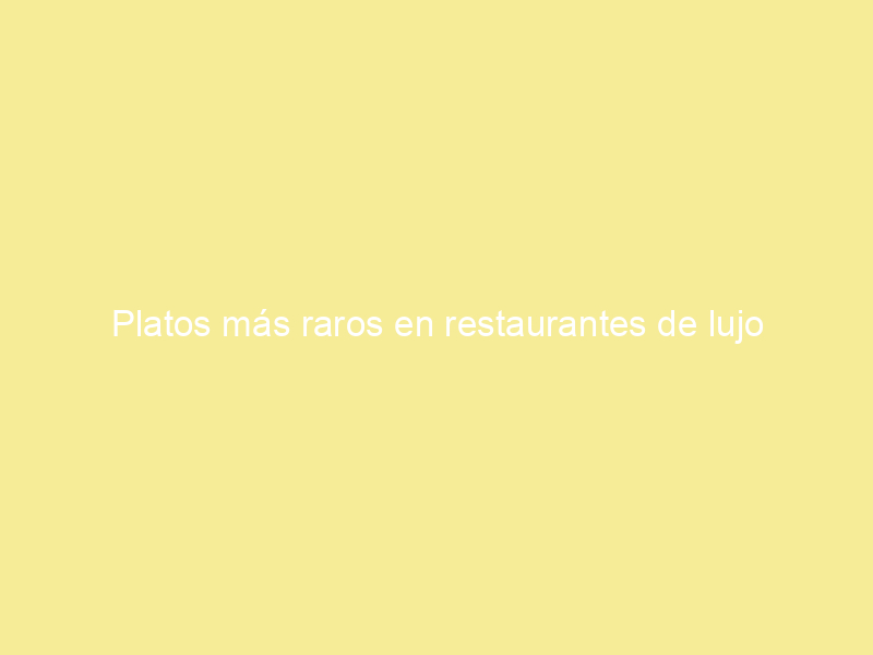 Platos más raros en restaurantes de lujo