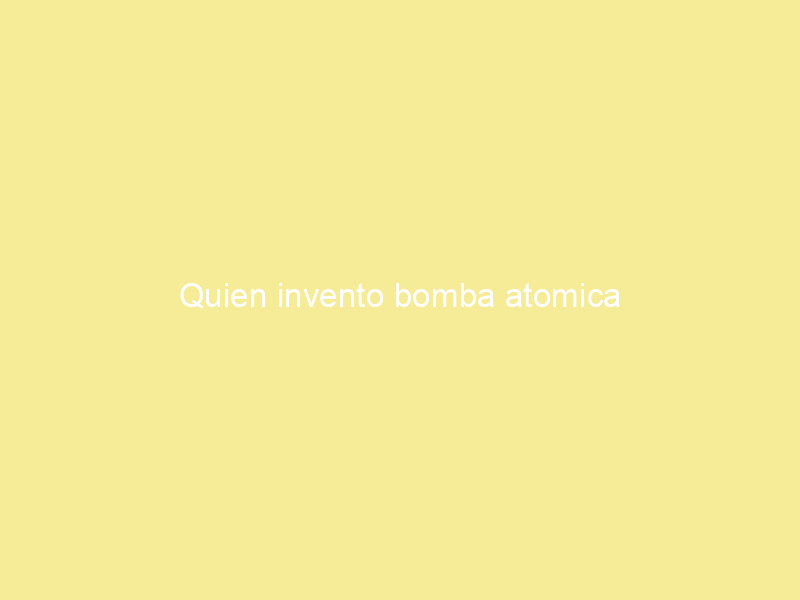 Quien invento bomba atomica