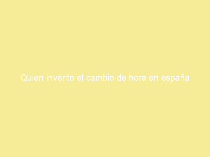 Quien invento el cambio de hora en españa