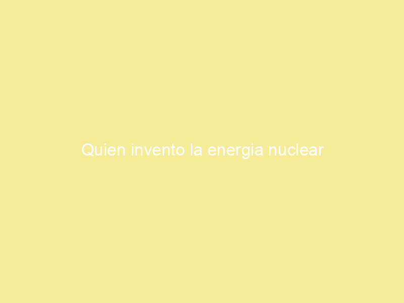 Quien invento la energia nuclear