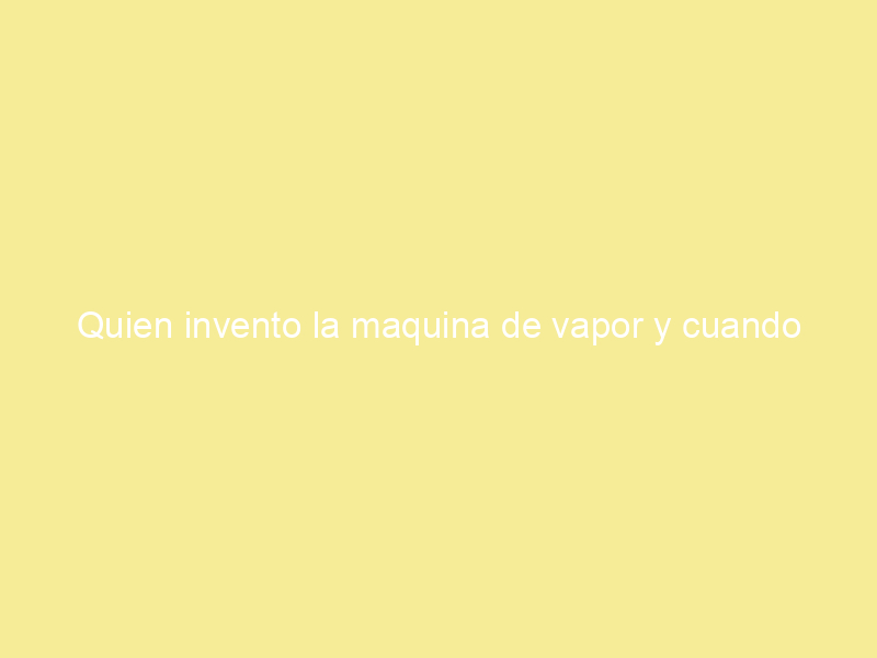 Quien invento la maquina de vapor y cuando