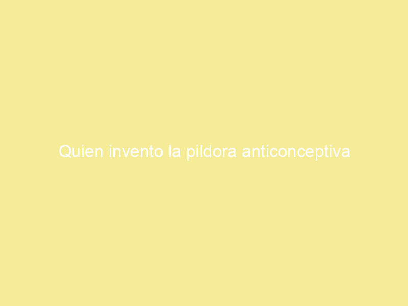 Quien invento la pildora anticonceptiva