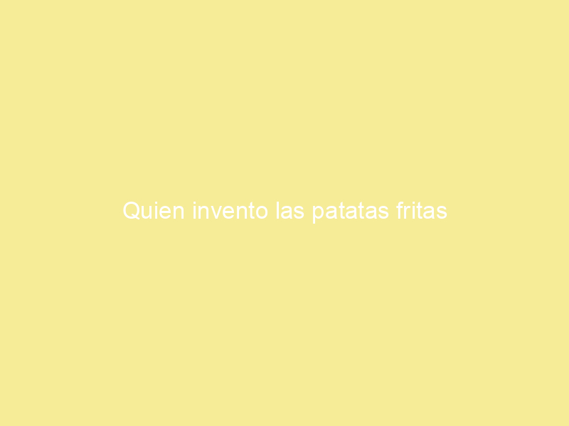 Quien invento las patatas fritas