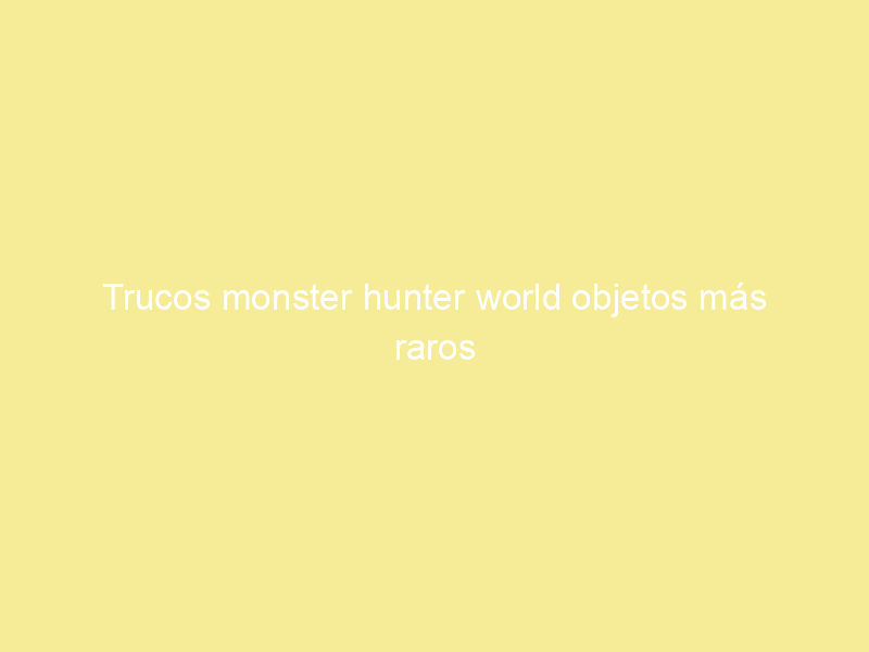 Trucos monster hunter world objetos más raros